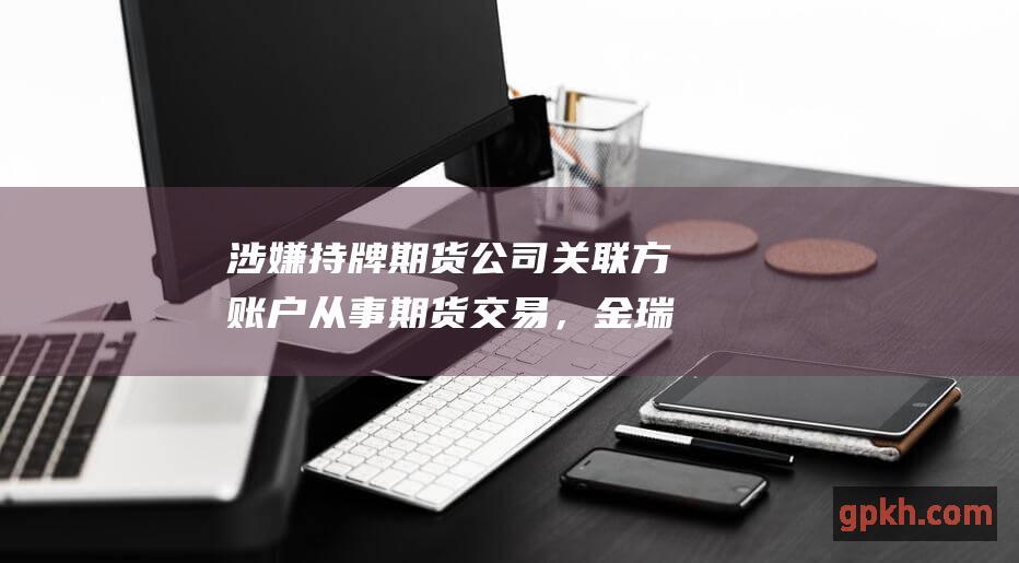 涉嫌持牌期货公司关联方账户从事期货交易，金瑞期货被证监会处罚