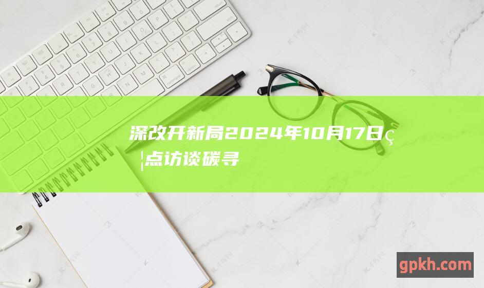 深改开新局 2024年10月17日焦点访谈 碳 寻绿色发展足迹