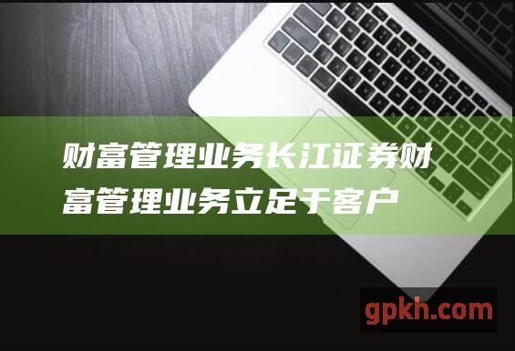 财富管理业务：长江证券财富管理业务立足于客户需求，为高净值客户提供定制化的财富管理解决方案。公司拥有专业的理财顾问团队，帮助客户实现财富保值增值。