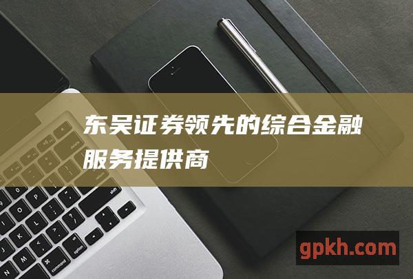 东吴证券：领先的综合金融服务提供商