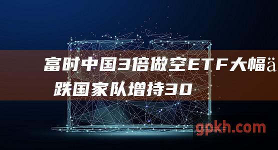 富时中国3倍做空ETF大幅下跌 国家队增持300ETF抑制做空