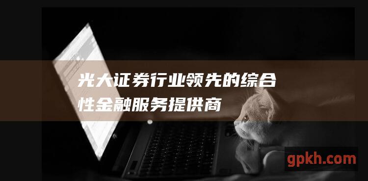 光大证券：行业领先的综合性金融服务提供商