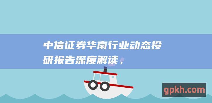 中信证券华南：行业动态、投研报告、深度解读，尽在掌握