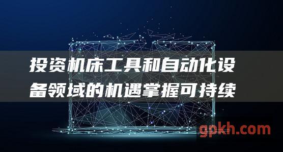 投资机床工具和自动化设备领域的机遇 掌握可持续制造和生产力的未来