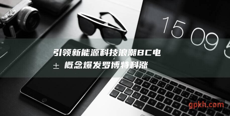 引领新能源科技浪潮 BC电池概念爆发 罗博特科涨幅超10%