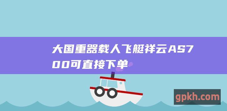 大国重器载人飞艇祥云AS700可直接下单