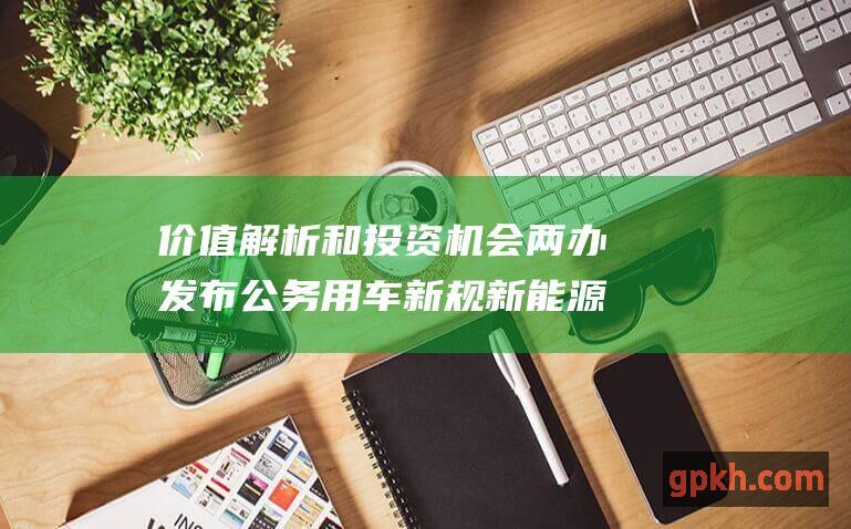 价值解析和投资机会 两办发布公务用车新规 新能源汽车概念股最新动态