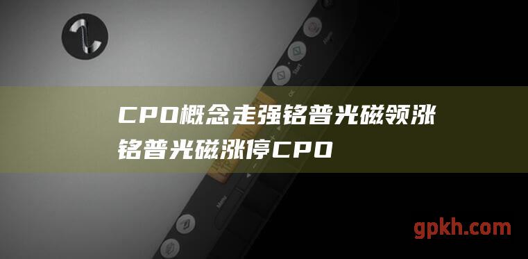 CPO概念走强 铭普光磁领涨 铭普光磁涨停 CPO技术引爆存储行业