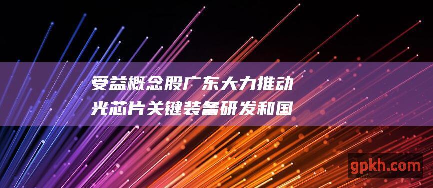 受益概念股 广东大力推动光芯片关键装备研发和国产化替代 ...