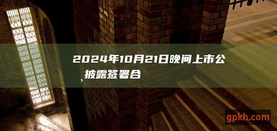 2024年10月21日晚间上市公司披露签署合同协议或中标公告