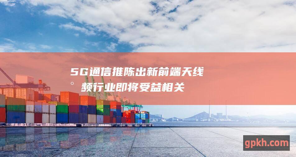 5G通信推陈出新 前端天线射频行业即将受益 相关概念股