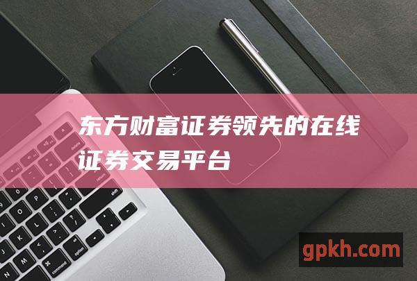 东方财富证券：领先的在线证券交易平台