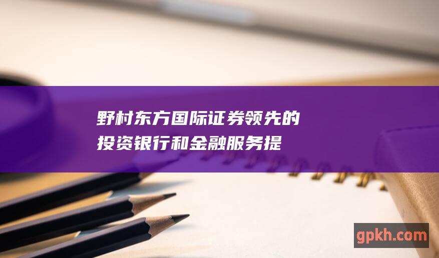 野村东方国际证券：领先的投资银行和金融服务提供商