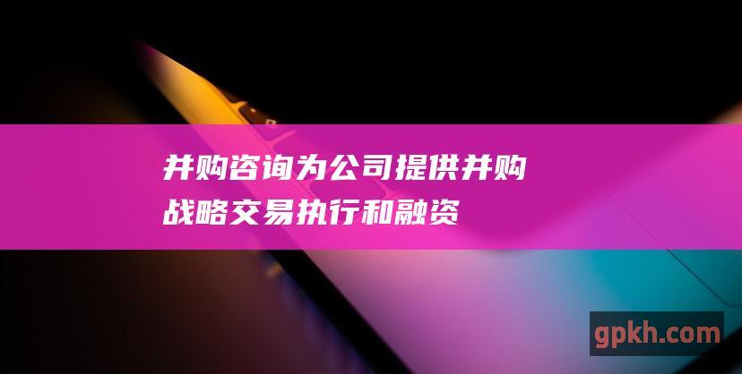 并购咨询：为公司提供并购战略、交易执行和融资方面的咨询服务。