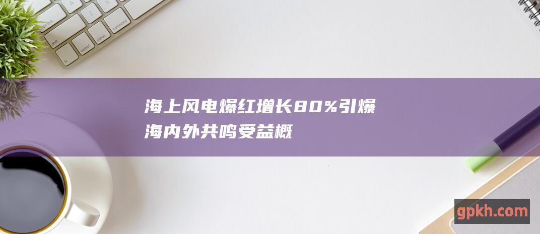 海上风电爆红！增长80%引爆海内外共鸣 受益概念股浮出水面