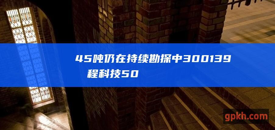 45 吨 仍在持续勘探中 300139 晓程科技 50 三座金矿探明的黄金储量约合 p p