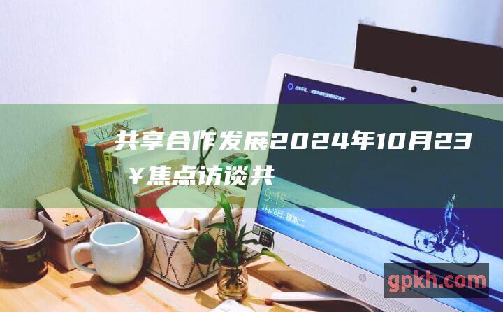 共享合作发展 2024年10月23日焦点访谈 共商金融开放