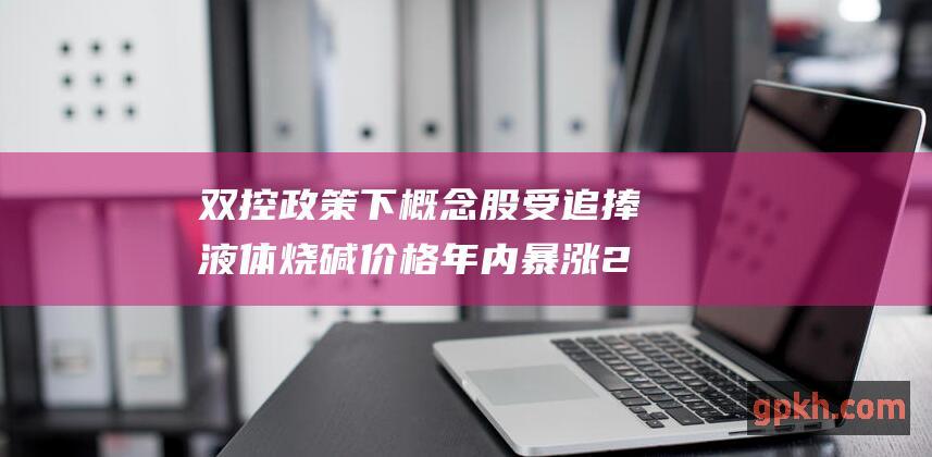 双控政策下 概念股受追捧 液体烧碱价格年内暴涨287%