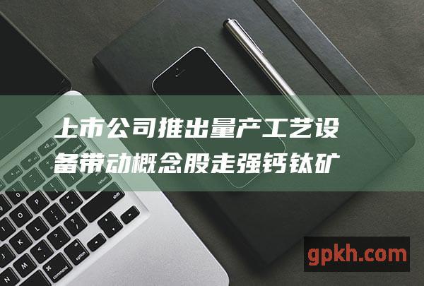 上市公司推出量产工艺设备 带动概念股走强 钙钛矿电池热潮吸引跨界玩家