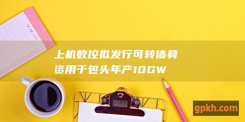 上机数控拟发行可转债募资 用于包头年产10GW单晶硅拉晶及配套生产项目