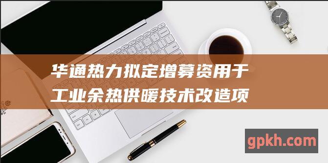 华通热力拟定增募资用于工业余热供暖技术改造项目 提升清洁能源利用效率