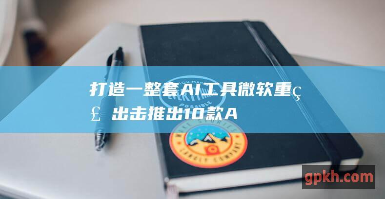 打造一整套AI工具 微软重磅出击！推出10款AI自动代理 开启数字化变革之旅 受益概念股一览