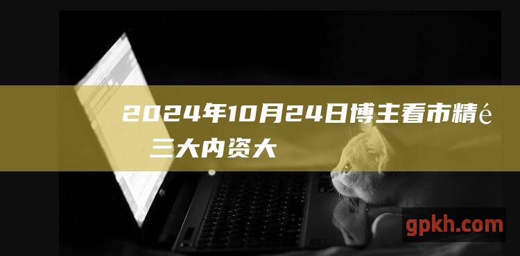 2024年10月24日博主看市精选 三大内资大幅撤离 明日股市走势几何