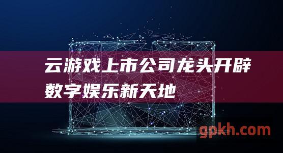 云游戏上市公司龙头 开辟数字娱乐新天地