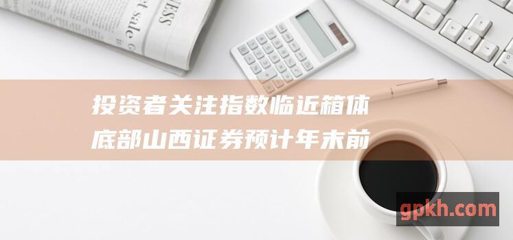 投资者关注指数临近箱体底部 山西证券 预计年末前仍将维持宽幅震荡