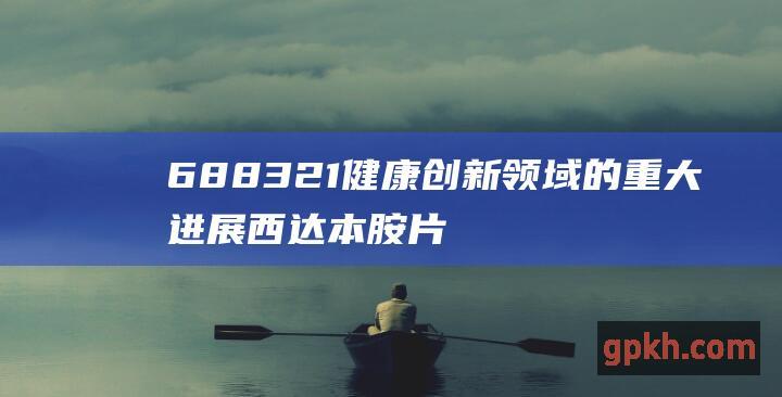 688321 健康创新领域的重大进展 西达本胺片迈向突破性治疗品种 微芯生物