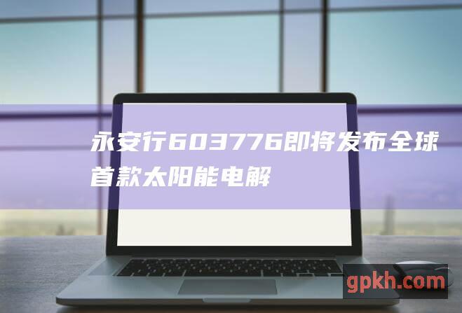 永安行 603776 即将发布全球首款太阳能电解水制氢储氢能源系统