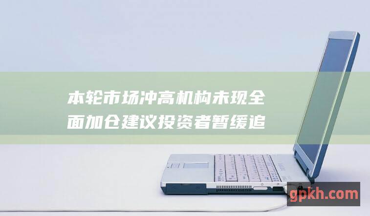 本轮市场冲高机构未现全面加仓 建议投资者暂缓追高 中信建投