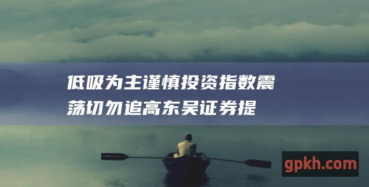 低吸为主 谨慎投资！指数震荡 切勿追高 东吴证券提示