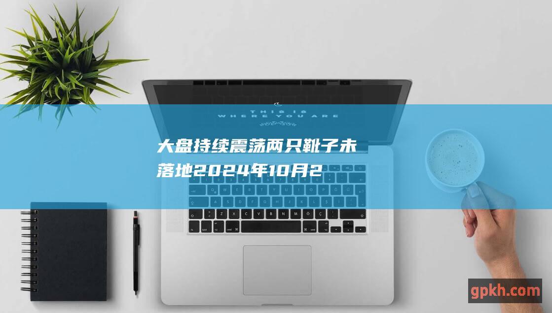 大盘持续震荡 两只靴子未落地 2024年10月25日博主看市精选