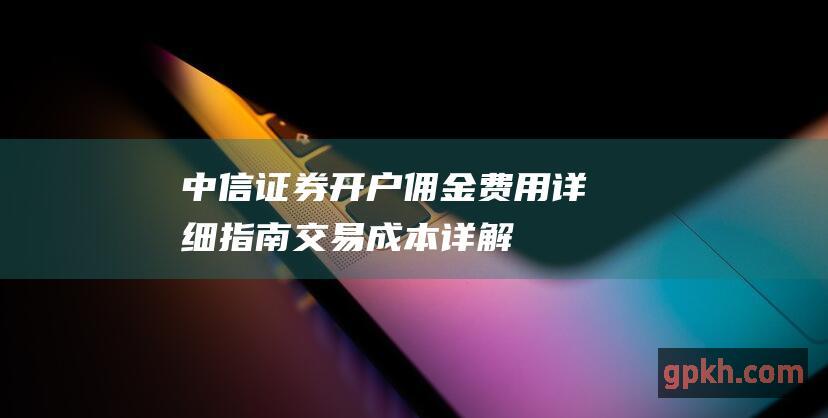 中信证券开户佣金费用详细指南：交易成本详解