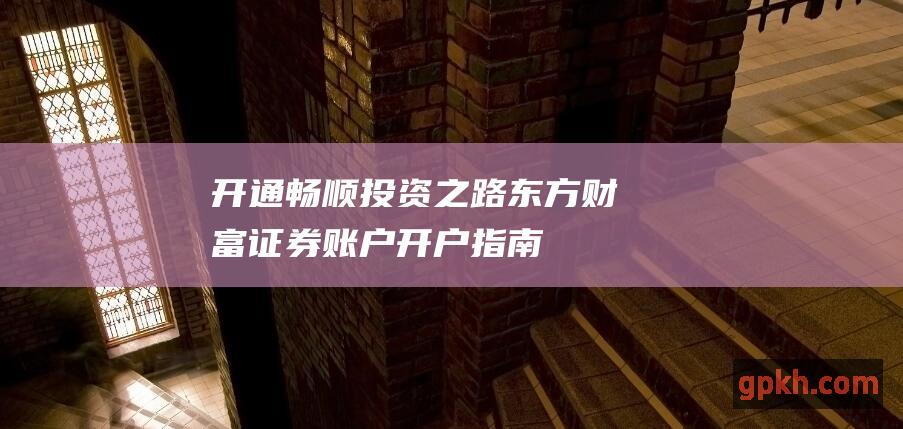 开通畅顺投资之路：东方财富证券账户开户指南