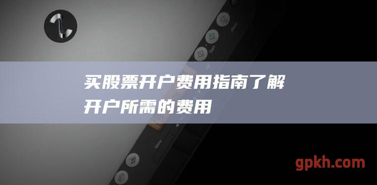 买股票开户费用指南：了解开户所需的费用