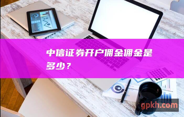 中信证券开户佣金：佣金是多少？