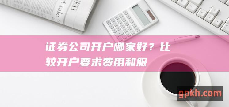 证券公司开户哪家好？：比较开户要求、费用和服务