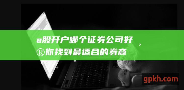 a股开户哪个证券公司好：帮你找到最适合的券商