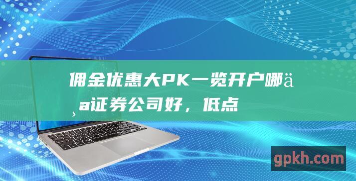 佣金优惠大PK！一览开户哪个证券公司好，低点更省钱