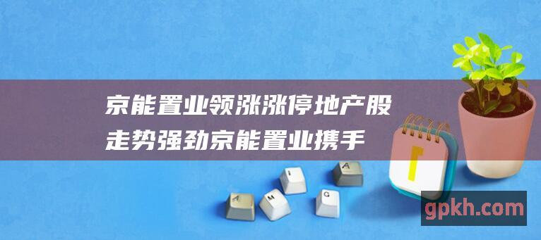 京能置业领涨涨停 地产股走势强劲！京能置业携手其他房地产公司拉升板块