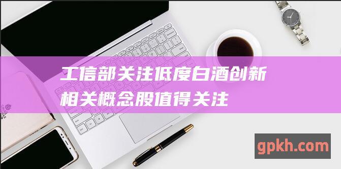 工信部关注低度白酒创新 相关概念股值得关注