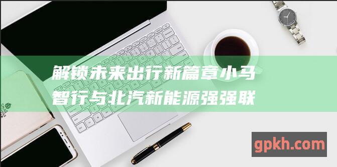 解锁未来出行新篇章 小马智行与北汽新能源强强联手 签约开发L4无人驾驶车型