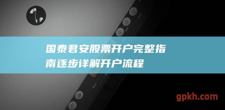 国泰君安股票开户完整指南：逐步详解开户流程