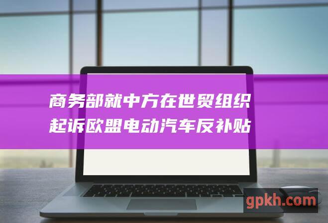 商务部就中方在世贸组织起诉欧盟电动汽车反补贴终裁措施答问