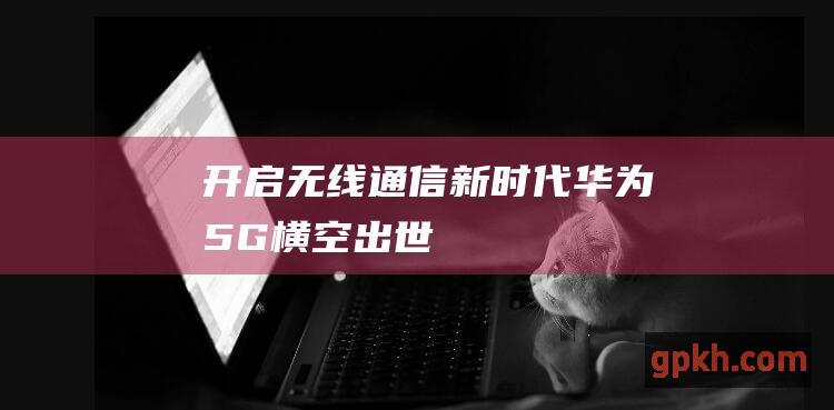 开启无线通信新时代 华为5G横空出世