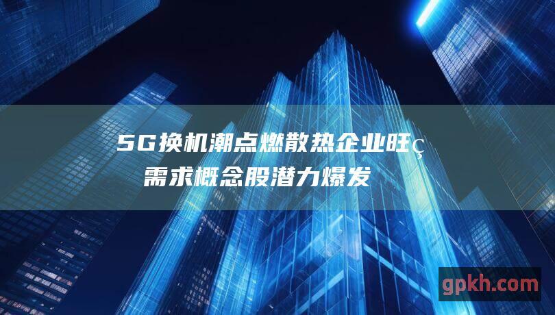 5G换机潮点燃散热企业旺盛需求 概念股潜力爆发