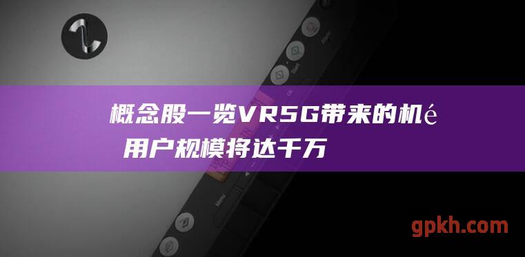 概念股一览 VR5G带来的机遇 用户规模将达千万级