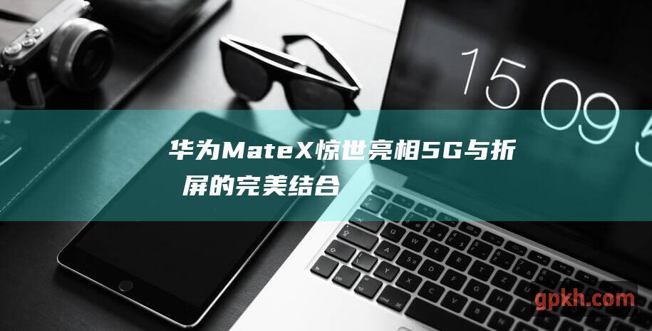 华为Mate X惊世亮相 5G与折叠屏的完美结合 售价17500元 概念股引爆